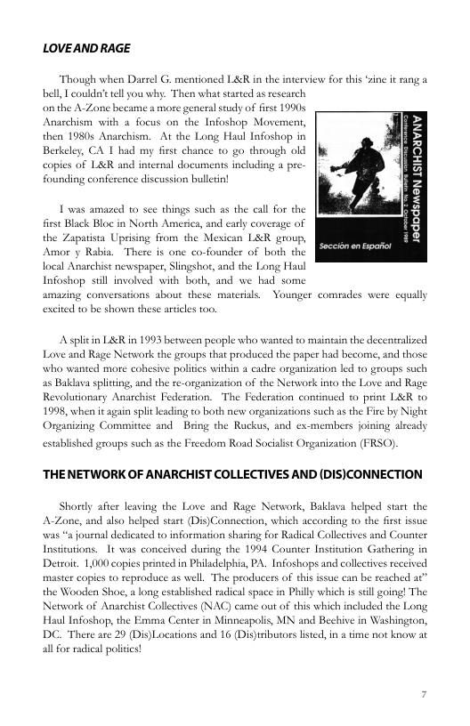 LOVEAND RAGE  Though when Darrel G. mentioned L&R in the interview for this ‘sin it rang a bell, | couldn’ tell you why:. Then what started as rescarch  on the A-Zone became a more general study of firse 1990s Anaschism with 2 focus on the Infoshop Movement, then 19805 Anarchism. At the Long Haul Infoshop in Berkeley, CA 1 bhad my first chance to go through old copies of L&R and internal documents including a pre- founding conference discussion bulletin!  1 was amazed to sce things such as the call for the first Black Bloc in North America, and early coverage of  2 2 3 z g H  ;8 g 8 3  the Zapatista Uprisng from the Mexican L&R group, Amor y Rabia. There is one co-founder of both the ind the Long Haul ad we had some  local Anarchist newspaper, Slingshor, Infoshop stll involved with both, amazing conversations about these materisls.  Younger comrades were equally  excited to be shown these aricles too.  A splitin L&R in 1993 between people who wanted to maintain the decentralized Love and Rage Network the groups that produced the paper had become, and those who wanted more cohesive politcs within a cadre organization led to groups such 25 Baklava spliting, and the re-organization of the Network into the Love and Rage Revolutionary Anarchist Federation. The Federation continued to print LR to 1998, when it again splitleading to both new organizations such as the Fire by Night  Organiving Committce and Bring the Ruckus, and ex-members joining alceady 0)  established groups such as the Freedom Road Socialist Organization I  ‘THENETWORK OF ANARCHIST COLLECTIVES AND (DIS)CONNECTION  hordy after leaving the Love and Rage Network, Baklava helped start the A-Zone, and also helped stast (Dis)Connection, which according to the fist issue was “a journal dedicated to information sharing for Radical Collectives and Counter Institutions. It was conceived during the 1994 Counter Institution Gathering in Detroit. 1,00 copies printed in Philadelphia, PA. Infoshops and collctives received  master copies to reproduce as well. The producers of this issue can be reachet the Wooden Shoe, a long established radical space in Phill which is sil going! The Network of Anarchist Collectives (NAC) came out of this which included the Long Haul Infoshop, the Emma Center in Minnespolis, MN and Bechive in Washington, DC. There are 29 (Dis)Locations and 16 (Dis)trbutors listed, in 2 time not know at  al for radical poliics! 